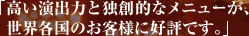 高い演出力と独創的なメニューが、世界各国のお客様に好評です。
